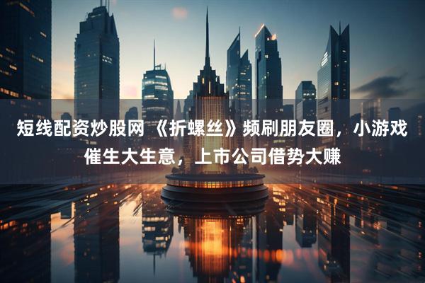 短线配资炒股网 《折螺丝》频刷朋友圈，小游戏催生大生意，上市公司借势大赚