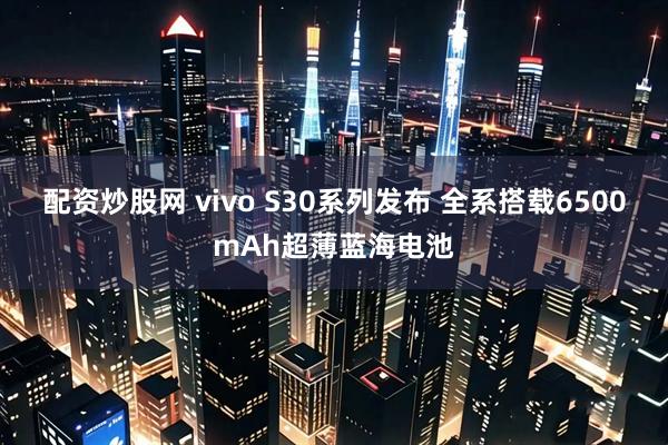 配资炒股网 vivo S30系列发布 全系搭载6500mAh超薄蓝海电池