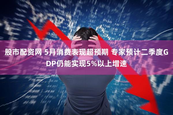 股市配资网 5月消费表现超预期 专家预计二季度GDP仍能实现5%以上增速