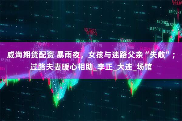 威海期货配资 暴雨夜，女孩与迷路父亲“失散”；过路夫妻暖心相助_李正_大连_场馆