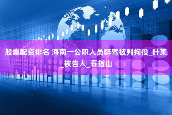 股票配资排名 海南一公职人员醉驾被判拘役_叶某_被告人_五指山