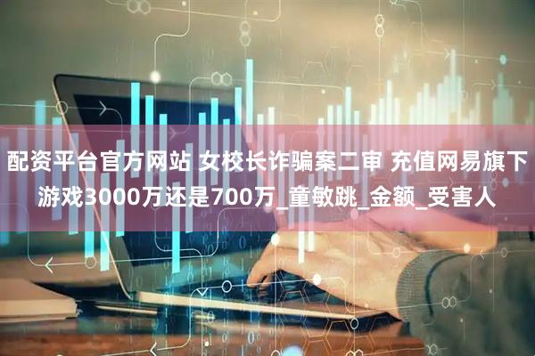 配资平台官方网站 女校长诈骗案二审 充值网易旗下游戏3000万还是700万_童敏跳_金额_受害人