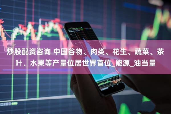 炒股配资咨询 中国谷物、肉类、花生、蔬菜、茶叶、水果等产量位居世界首位_能源_油当量