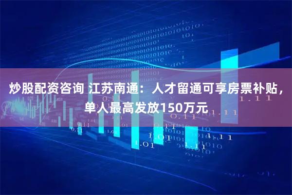炒股配资咨询 江苏南通：人才留通可享房票补贴，单人最高发放150万元