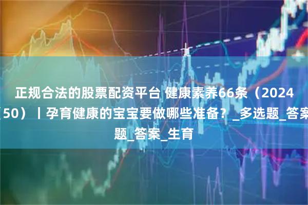 正规合法的股票配资平台 健康素养66条（2024版）（50）丨孕育健康的宝宝要做哪些准备？_多选题_答案_生育