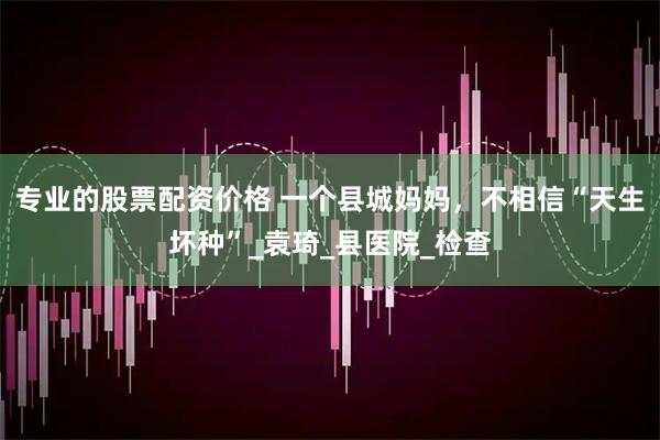专业的股票配资价格 一个县城妈妈，不相信“天生坏种”_袁琦_县医院_检查