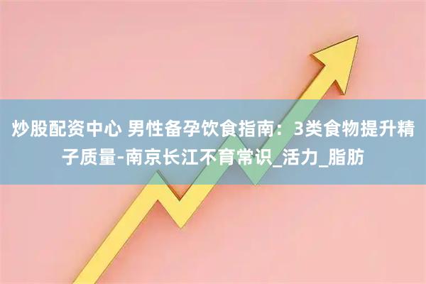 炒股配资中心 男性备孕饮食指南：3类食物提升精子质量-南京长江不育常识_活力_脂肪
