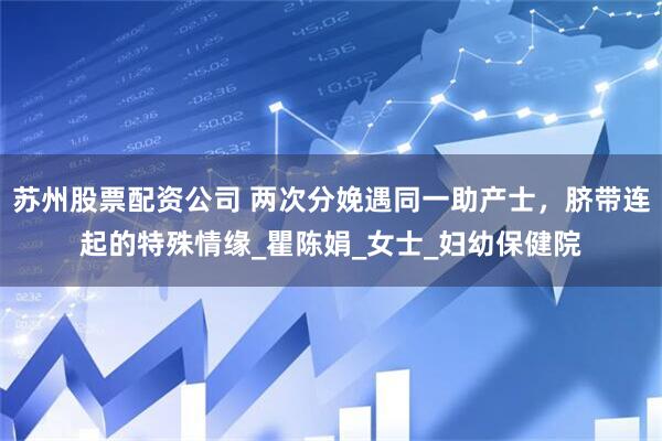 苏州股票配资公司 两次分娩遇同一助产士，脐带连起的特殊情缘_瞿陈娟_女士_妇幼保健院