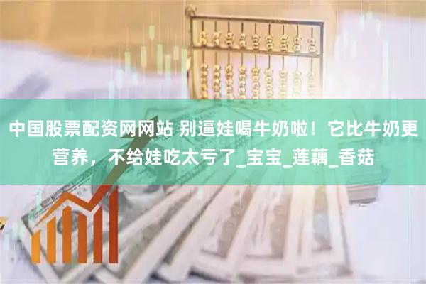 中国股票配资网网站 别逼娃喝牛奶啦！它比牛奶更营养，不给娃吃太亏了_宝宝_莲藕_香菇