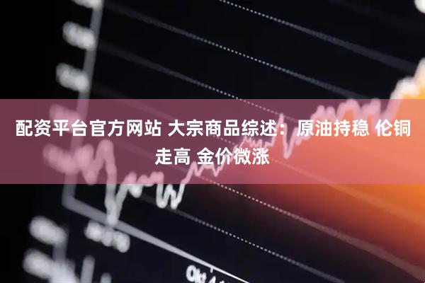 配资平台官方网站 大宗商品综述：原油持稳 伦铜走高 金价微涨