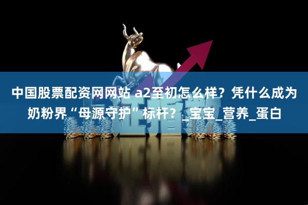 中国股票配资网网站 a2至初怎么样？凭什么成为奶粉界“母源守护”标杆？_宝宝_营养_蛋白