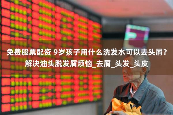 免费股票配资 9岁孩子用什么洗发水可以去头屑？解决油头脱发屑烦恼_去屑_头发_头皮
