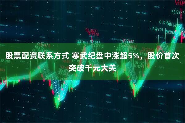 股票配资联系方式 寒武纪盘中涨超5%，股价首次突破千元大关