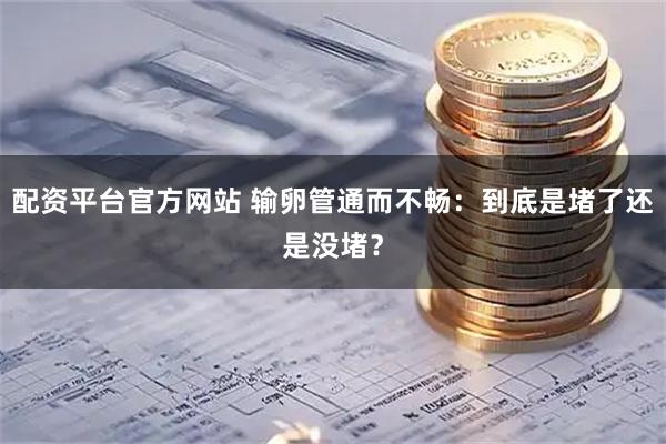 配资平台官方网站 输卵管通而不畅：到底是堵了还是没堵？