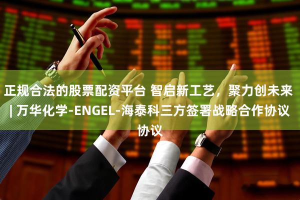 正规合法的股票配资平台 智启新工艺，聚力创未来 | 万华化学-ENGEL-海泰科三方签署战略合作协议