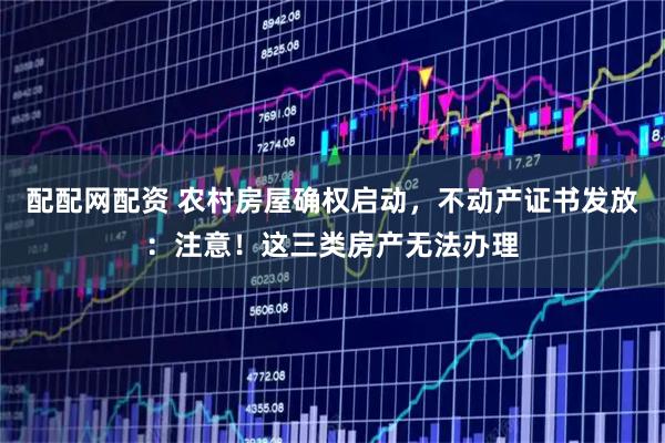 配配网配资 农村房屋确权启动，不动产证书发放：注意！这三类房产无法办理