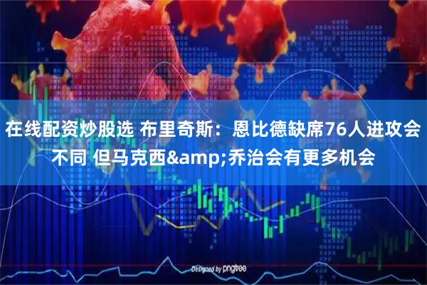 在线配资炒股选 布里奇斯：恩比德缺席76人进攻会不同 但马克西&乔治会有更多机会